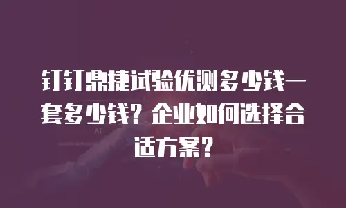 钉钉鼎捷试验优测多少钱一套多少钱？企业如何选择合适方案？