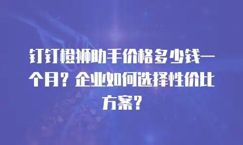 钉钉橙狮助手价格多少钱一个月？企业如何选择性价比方案？
