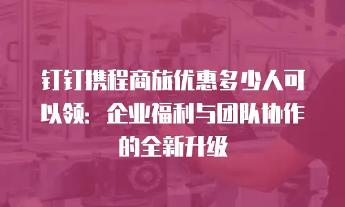 钉钉携程商旅优惠多少人可以领：企业福利与团队协作的全新升级