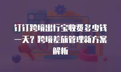 钉钉跨境出行宝收费多少钱一天？跨境差旅管理新方案解析
