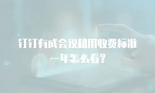 钉钉有成会议租用收费标准一年怎么看？