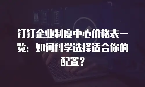 钉钉企业制度中心价格表一览：如何科学选择适合你的配置？