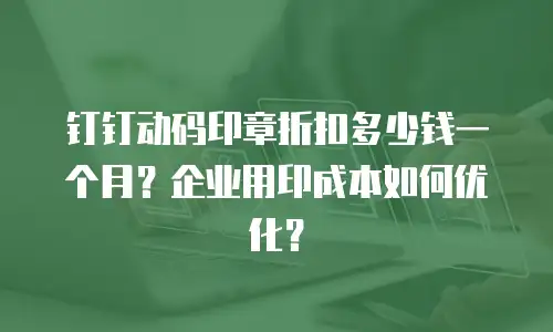 钉钉动码印章折扣多少钱一个月？企业用印成本如何优化？