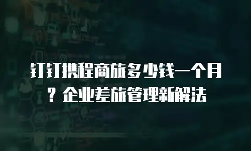 钉钉携程商旅多少钱一个月？企业差旅管理新解法