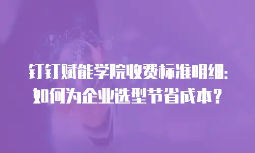 钉钉赋能学院收费标准明细：如何为企业选型节省成本？