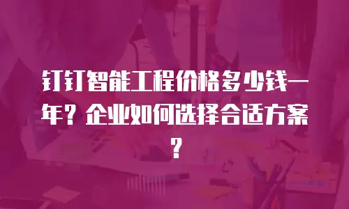 钉钉智能工程价格多少钱一年？企业如何选择合适方案？