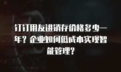 钉钉用友进销存价格多少一年？企业如何低成本实现智能管理？