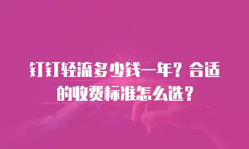 钉钉轻流多少钱一年？合适的收费标准怎么选？
