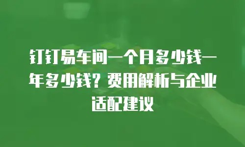 钉钉易车间一个月多少钱一年多少钱？费用解析与企业适配建议