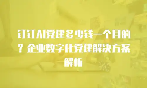 钉钉AI党建多少钱一个月的？企业数字化党建解决方案解析