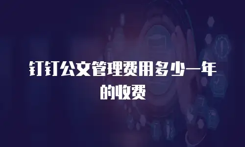 钉钉公文管理费用多少一年的收费