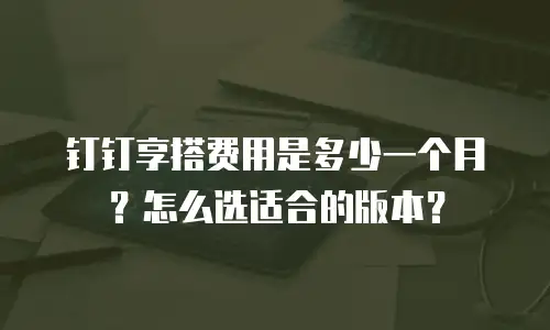 钉钉享搭费用是多少一个月？怎么选适合的版本？