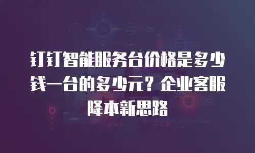 钉钉智能服务台价格是多少钱一台的多少元？企业客服降本新思路