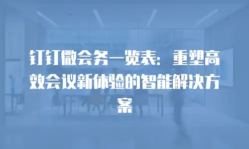 钉钉微会务一览表：重塑高效会议新体验的智能解决方案