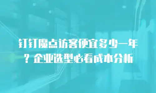 钉钉魔点访客便宜多少一年？企业选型必看成本分析