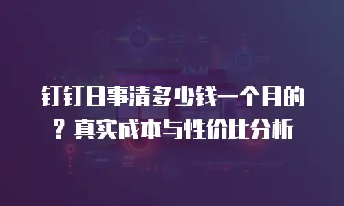 钉钉日事清多少钱一个月的？真实成本与性价比分析