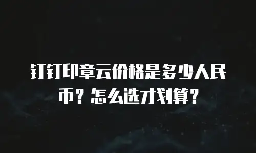 钉钉印章云价格是多少人民币？怎么选才划算？