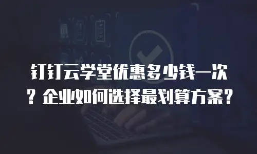 钉钉云学堂优惠多少钱一次？企业如何选择最划算方案？