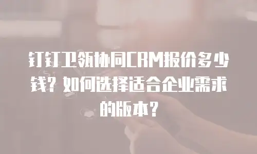 钉钉卫瓴协同CRM报价多少钱？如何选择适合企业需求的版本？