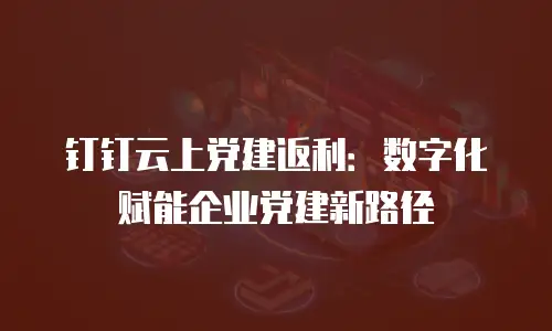 钉钉云上党建返利：数字化赋能企业党建新路径