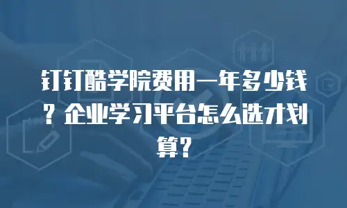 钉钉酷学院费用一年多少钱？企业学习平台怎么选才划算？