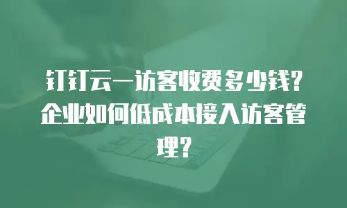 钉钉云一访客收费多少钱？企业如何低成本接入访客管理？
