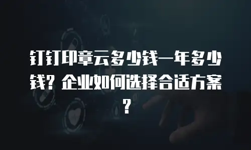 钉钉印章云多少钱一年多少钱？企业如何选择合适方案？