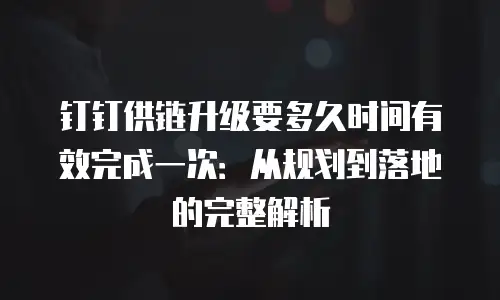 钉钉供链升级要多久时间有效完成一次：从规划到落地的完整解析
