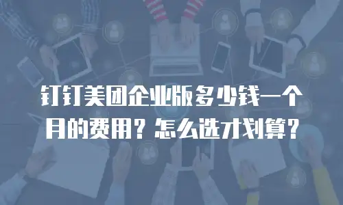 钉钉美团企业版多少钱一个月的费用？怎么选才划算？