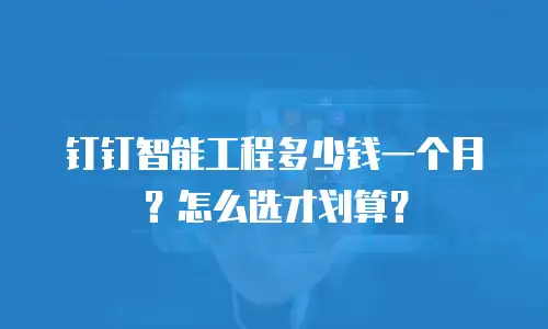 钉钉智能工程多少钱一个月？怎么选才划算？