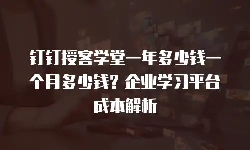 钉钉授客学堂一年多少钱一个月多少钱？企业学习平台成本解析