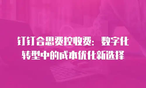 钉钉合思费控收费：数字化转型中的成本优化新选择