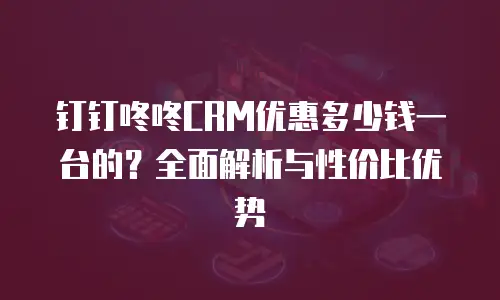钉钉咚咚CRM优惠多少钱一台的？全面解析与性价比优势