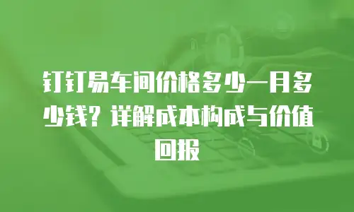 钉钉易车间价格多少一月多少钱？详解成本构成与价值回报