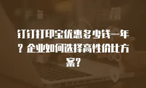 钉钉打印宝优惠多少钱一年？企业如何选择高性价比方案？