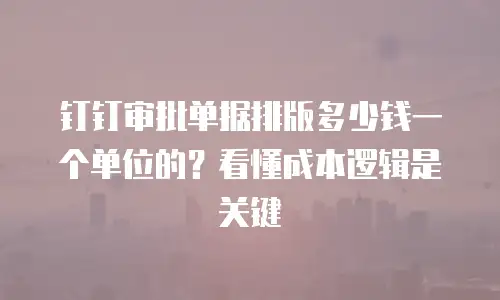 钉钉审批单据排版多少钱一个单位的？看懂成本逻辑是关键