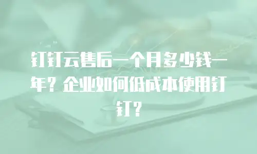 钉钉云售后一个月多少钱一年？企业如何低成本使用钉钉？