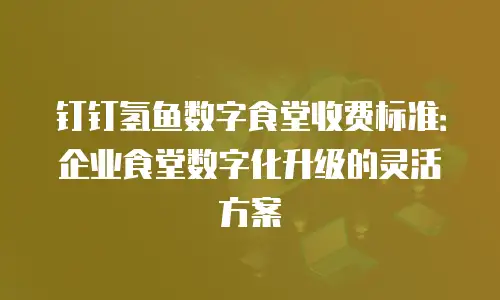 钉钉氢鱼数字食堂收费标准：企业食堂数字化升级的灵活方案