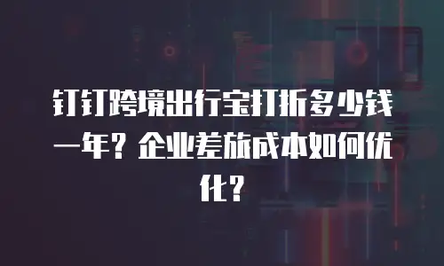 钉钉跨境出行宝打折多少钱一年？企业差旅成本如何优化？