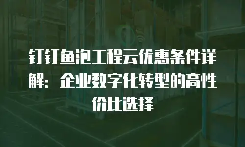 钉钉鱼泡工程云优惠条件详解：企业数字化转型的高性价比选择