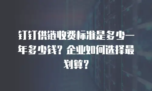 钉钉供链收费标准是多少一年多少钱？企业如何选择最划算？