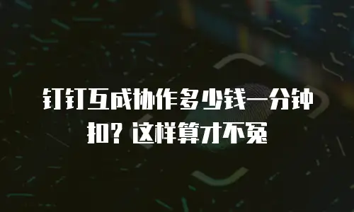 钉钉互成协作多少钱一分钟扣？这样算才不冤