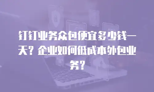 钉钉业务众包便宜多少钱一天？企业如何低成本外包业务？
