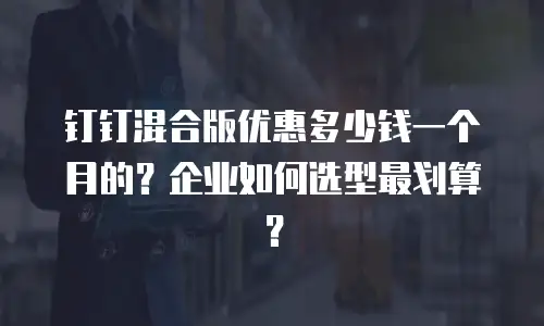 钉钉混合版优惠多少钱一个月的？企业如何选型最划算？