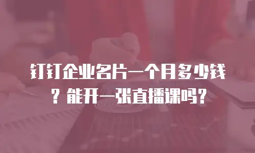 钉钉企业名片一个月多少钱？能开一张直播课吗？