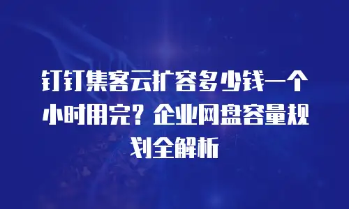钉钉集客云扩容多少钱一个小时用完？企业网盘容量规划全解析