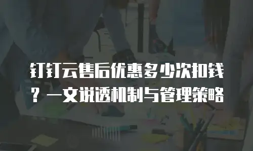 钉钉云售后优惠多少次扣钱？一文说透机制与管理策略