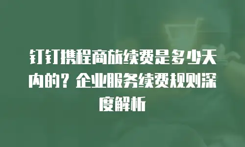 钉钉携程商旅续费是多少天内的？企业服务续费规则深度解析