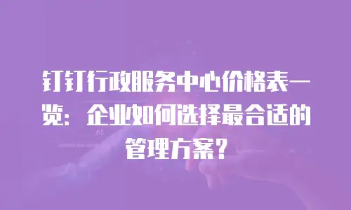 钉钉行政服务中心价格表一览：企业如何选择最合适的管理方案？