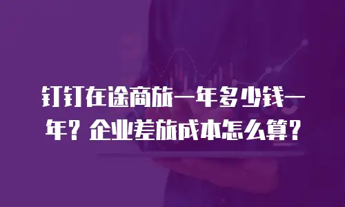 钉钉在途商旅一年多少钱一年？企业差旅成本怎么算？